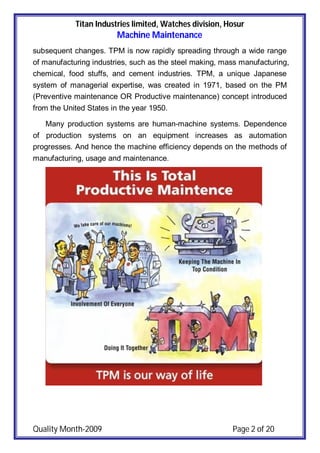 Titan Industries limited, Watches division, Hosur
Machine Maintenance
Quality Month-2009 Page 2 of 20
subsequent changes. TPM is now rapidly spreading through a wide range
of manufacturing industries, such as the steel making, mass manufacturing,
chemical, food stuffs, and cement industries. TPM, a unique Japanese
system of managerial expertise, was created in 1971, based on the PM
(Preventive maintenance OR Productive maintenance) concept introduced
from the United States in the year 1950.
Many production systems are human-machine systems. Dependence
of production systems on an equipment increases as automation
progresses. And hence the machine efficiency depends on the methods of
manufacturing, usage and maintenance.
 