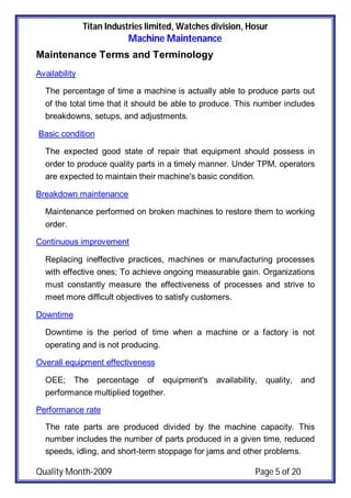 Titan Industries limited, Watches division, Hosur
Machine Maintenance
Quality Month-2009 Page 5 of 20
Maintenance Terms and Terminology
Availability
The percentage of time a machine is actually able to produce parts out
of the total time that it should be able to produce. This number includes
breakdowns, setups, and adjustments.
Basic condition
The expected good state of repair that equipment should possess in
order to produce quality parts in a timely manner. Under TPM, operators
are expected to maintain their machine's basic condition.
Breakdown maintenance
Maintenance performed on broken machines to restore them to working
order.
Continuous improvement
Replacing ineffective practices, machines or manufacturing processes
with effective ones; To achieve ongoing measurable gain. Organizations
must constantly measure the effectiveness of processes and strive to
meet more difficult objectives to satisfy customers.
Downtime
Downtime is the period of time when a machine or a factory is not
operating and is not producing.
Overall equipment effectiveness
OEE; The percentage of equipment's availability, quality, and
performance multiplied together.
Performance rate
The rate parts are produced divided by the machine capacity. This
number includes the number of parts produced in a given time, reduced
speeds, idling, and short-term stoppage for jams and other problems.
 
