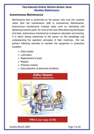 Titan Industries limited, Watches division, Hosur
Machine Maintenance
Quality Month-2009 Page 7 of 20
Autonomous Maintenance
Maintenance that is performed by the person who runs the machine
rather than the maintenance staff is Autonomous Maintenance.
Autonomous maintenance includes tasks such as lubricating and
tightening machine parts. As most of the Lean Manufacturing techniques
and tools, autonomous maintenance is based on education and training.
It is about raising awareness of the person on the knowledge and
understanding the operation principles of their machines. We can
perform following activities to maintain the equipment in productive
condition.
 Daily checks
 Lubrication
 Replacement of parts
 Repairs
 Precision checks
 Early detection of abnormal conditions
 