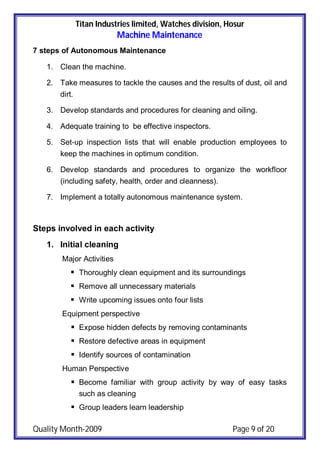 Titan Industries limited, Watches division, Hosur
Machine Maintenance
Quality Month-2009 Page 9 of 20
7 steps of Autonomous Maintenance
1. Clean the machine.
2. Take measures to tackle the causes and the results of dust, oil and
dirt.
3. Develop standards and procedures for cleaning and oiling.
4. Adequate training to be effective inspectors.
5. Set-up inspection lists that will enable production employees to
keep the machines in optimum condition.
6. Develop standards and procedures to organize the workfloor
(including safety, health, order and cleanness).
7. Implement a totally autonomous maintenance system.
Steps involved in each activity
1. Initial cleaning
Major Activities
 Thoroughly clean equipment and its surroundings
 Remove all unnecessary materials
 Write upcoming issues onto four lists
Equipment perspective
 Expose hidden defects by removing contaminants
 Restore defective areas in equipment
 Identify sources of contamination
Human Perspective
 Become familiar with group activity by way of easy tasks
such as cleaning
 Group leaders learn leadership
 