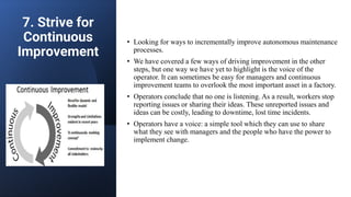 7. Strive for
Continuous
Improvement
• Looking for ways to incrementally improve autonomous maintenance
processes.
• We have covered a few ways of driving improvement in the other
steps, but one way we have yet to highlight is the voice of the
operator. It can sometimes be easy for managers and continuous
improvement teams to overlook the most important asset in a factory.
• Operators conclude that no one is listening. As a result, workers stop
reporting issues or sharing their ideas. These unreported issues and
ideas can be costly, leading to downtime, lost time incidents.
• Operators have a voice: a simple tool which they can use to share
what they see with managers and the people who have the power to
implement change.
 