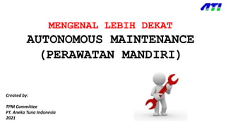 MENGENAL LEBIH DEKAT
AUTONOMOUS MAINTENANCE
(PERAWATAN MANDIRI)
Created by:
TPM Committee
PT. Aneka Tuna Indonesia
2021
 