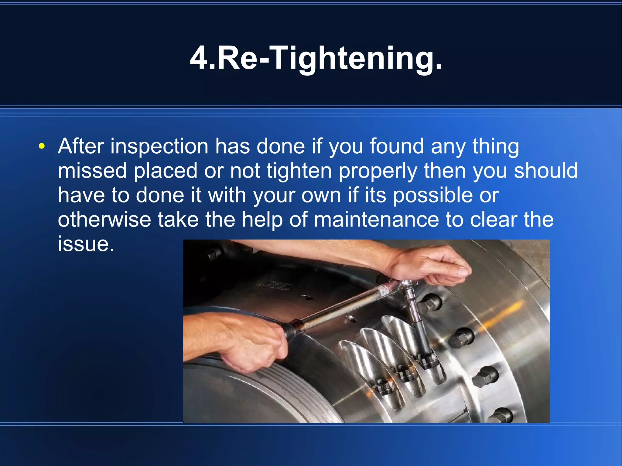 4.Re-Tightening.
● After inspection has done if you found any thing
missed placed or not tighten properly then you should
have to done it with your own if its possible or
otherwise take the help of maintenance to clear the
issue.
 