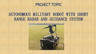PROJECT TOPIC
AUTONOMOUS MILITARY ROBOT WITH SHORT
RANGE RADAR AND GUIDANCE SYSTEM
 