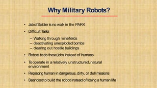 Why Military Robots?
• JobofSoldier is no walk in the PARK
• Difficult Tasks
– Walking through minefields
– deactivating unexploded bombs
– clearing out hostilebuildings
• Robotstodo these jobs instead of humans
• Tooperate in arelatively unstructured,natural
environment
• Replacinghuman in dangerous,dirty, or dull missions
• Bearcostto build the robot insteadof losing ahuman life
 