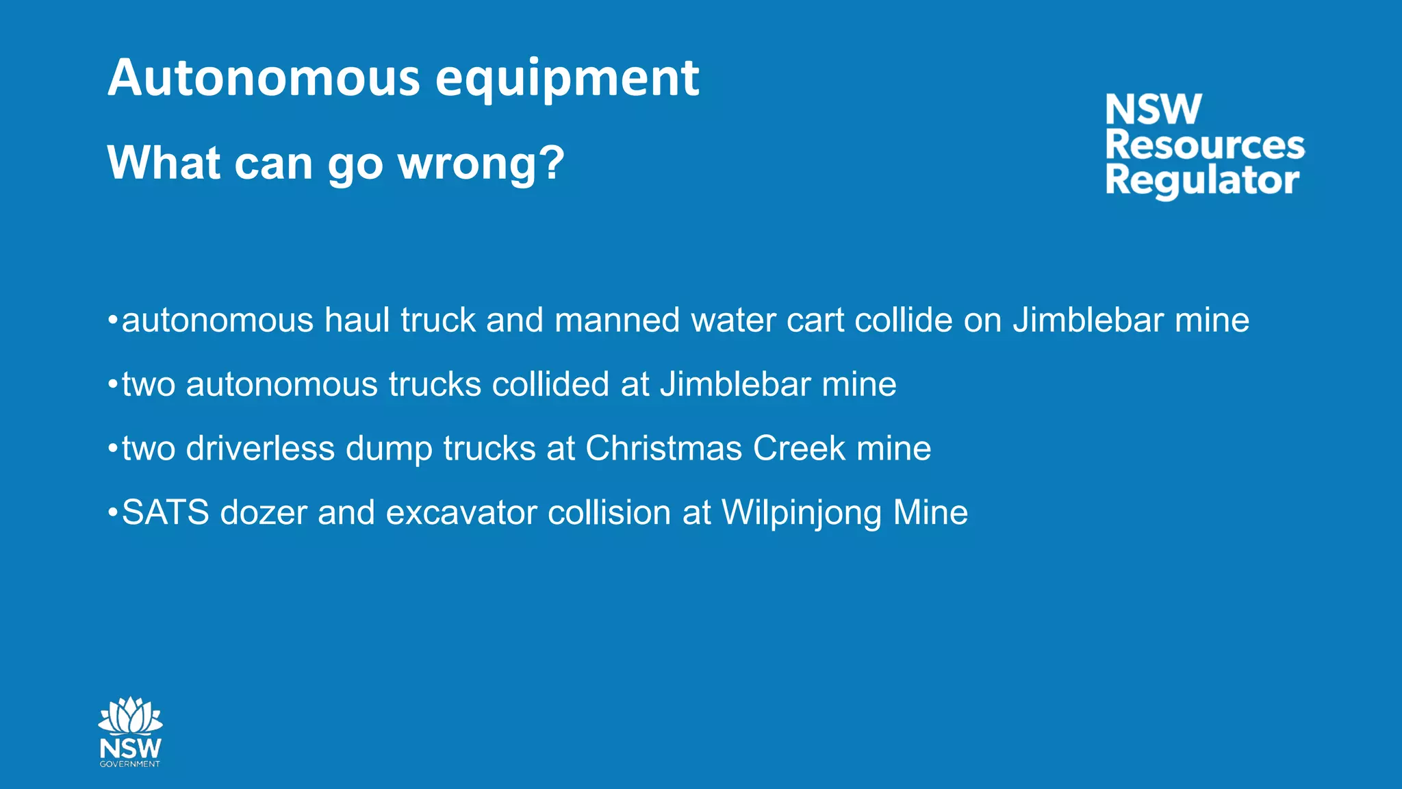 Autonomous equipment
What can go wrong?
•autonomous haul truck and manned water cart collide on Jimblebar mine
•two autonomous trucks collided at Jimblebar mine
•two driverless dump trucks at Christmas Creek mine
•SATS dozer and excavator collision at Wilpinjong Mine
 