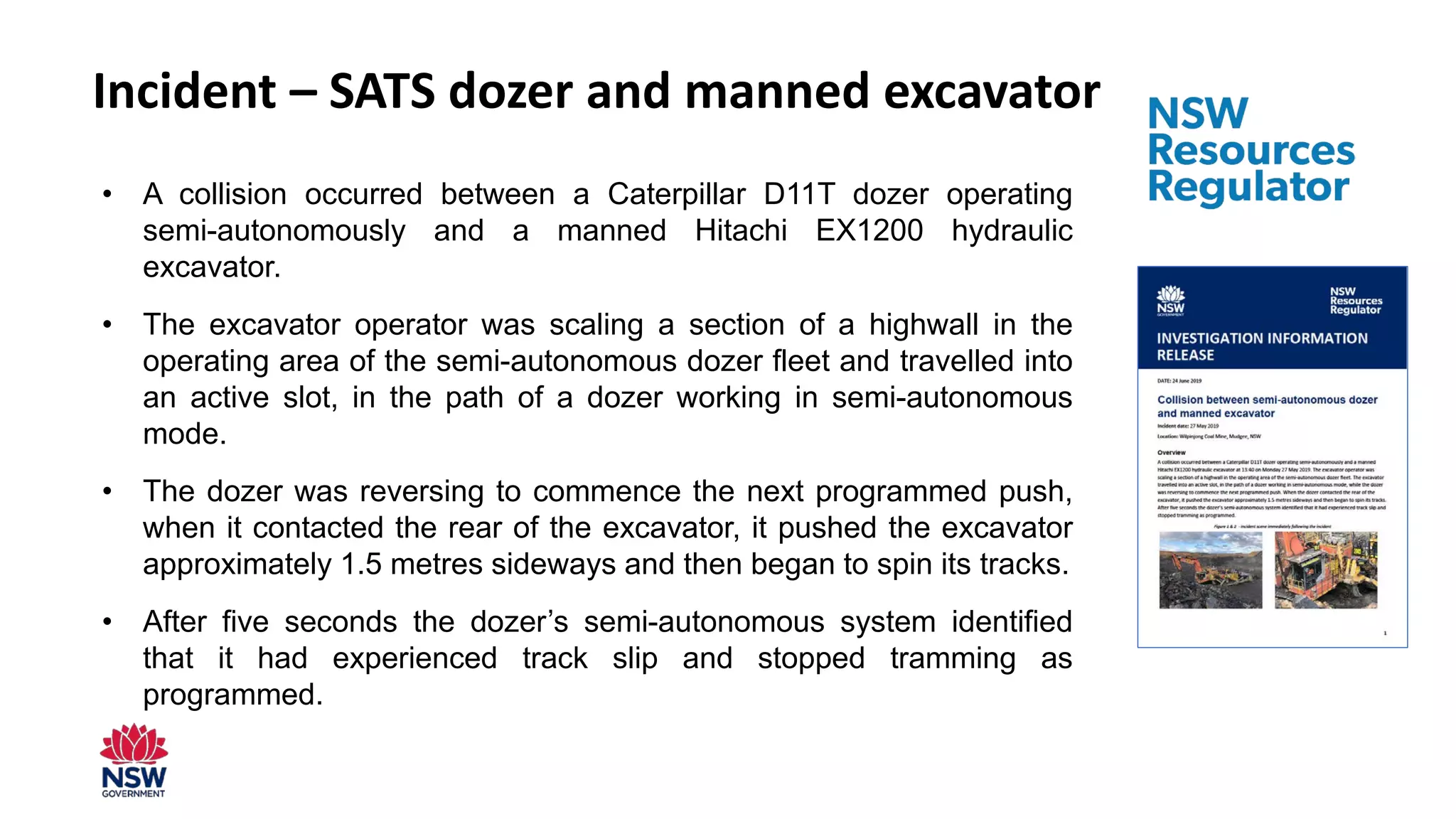 Incident – SATS dozer and manned excavator
• A collision occurred between a Caterpillar D11T dozer operating
semi-autonomously and a manned Hitachi EX1200 hydraulic
excavator.
• The excavator operator was scaling a section of a highwall in the
operating area of the semi-autonomous dozer fleet and travelled into
an active slot, in the path of a dozer working in semi-autonomous
mode.
• The dozer was reversing to commence the next programmed push,
when it contacted the rear of the excavator, it pushed the excavator
approximately 1.5 metres sideways and then began to spin its tracks.
• After five seconds the dozer’s semi-autonomous system identified
that it had experienced track slip and stopped tramming as
programmed.
 