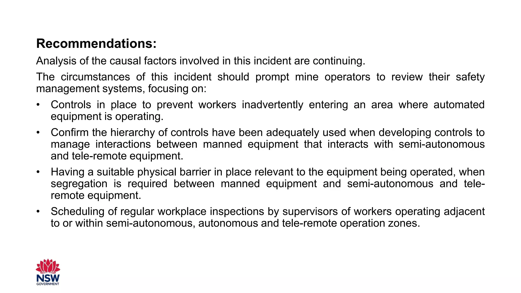 Recommendations:
Analysis of the causal factors involved in this incident are continuing.
The circumstances of this incident should prompt mine operators to review their safety
management systems, focusing on:
• Controls in place to prevent workers inadvertently entering an area where automated
equipment is operating.
• Confirm the hierarchy of controls have been adequately used when developing controls to
manage interactions between manned equipment that interacts with semi-autonomous
and tele-remote equipment.
• Having a suitable physical barrier in place relevant to the equipment being operated, when
segregation is required between manned equipment and semi-autonomous and tele-
remote equipment.
• Scheduling of regular workplace inspections by supervisors of workers operating adjacent
to or within semi-autonomous, autonomous and tele-remote operation zones.
 