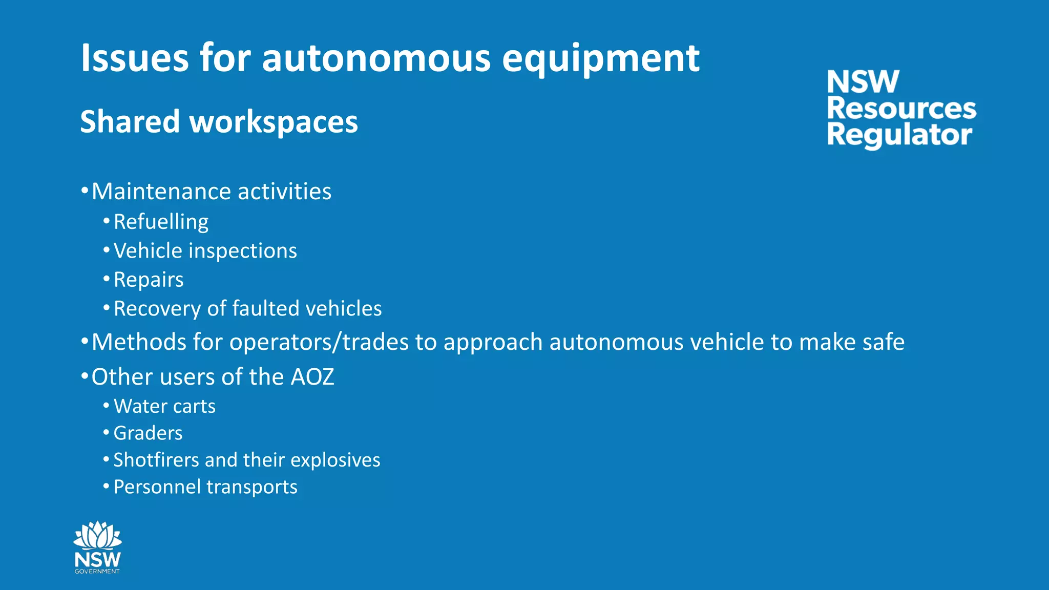 Issues for autonomous equipment
Shared workspaces
•Maintenance activities
•Refuelling
•Vehicle inspections
•Repairs
•Recovery of faulted vehicles
•Methods for operators/trades to approach autonomous vehicle to make safe
•Other users of the AOZ
• Water carts
• Graders
• Shotfirers and their explosives
• Personnel transports
 