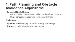 1. Path Planning and Obstacle
Avoidance Algorithms…
• Potential Fields Method
• Attracts robots toward goals while repelling from obstacles.
• Helps sprayer drones avoid collisions with trees.
Challenges:
• Dynamic obstacles (e.g., animals, moving machinery).
• Uneven terrain affecting wheeled robots.
 