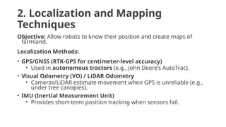 2. Localization and Mapping
Techniques
Objective: Allow robots to know their position and create maps of
farmland.
Localization Methods:
• GPS/GNSS (RTK-GPS for centimeter-level accuracy)
• Used in autonomous tractors (e.g., John Deere’s AutoTrac).
• Visual Odometry (VO) / LiDAR Odometry
• Cameras/LiDAR estimate movement when GPS is unreliable (e.g.,
under tree canopies).
• IMU (Inertial Measurement Unit)
• Provides short-term position tracking when sensors fail.
 