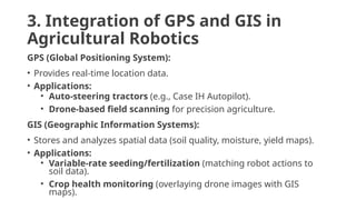 3. Integration of GPS and GIS in
Agricultural Robotics
GPS (Global Positioning System):
• Provides real-time location data.
• Applications:
• Auto-steering tractors (e.g., Case IH Autopilot).
• Drone-based field scanning for precision agriculture.
GIS (Geographic Information Systems):
• Stores and analyzes spatial data (soil quality, moisture, yield maps).
• Applications:
• Variable-rate seeding/fertilization (matching robot actions to
soil data).
• Crop health monitoring (overlaying drone images with GIS
maps).
 