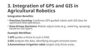 3. Integration of GPS and GIS in
Agricultural Robotics
Integration Benefits:
• Precision Farming: Combines GPS-guided robots with GIS data for
optimized field operations.
• Data-Driven Decisions: Robots adjust tasks (e.g., watering, spraying)
based on GIS layers.
Example Workflow:
1.GPS guides a drone to scan a field.
2.GIS analyzes the data, identifying drought-stressed zones.
3.Autonomous irrigation robot targets only those areas.
 