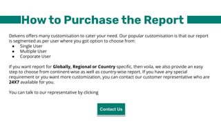 How to Purchase the Report
Delvens oﬀers many customisation to cater your need. Our popular customisation is that our report
is segmented as per user where you got option to choose from:
● Single User
● Multiple User
● Corporate User
If you want report for Globally, Regional or Country speciﬁc, then voila, we also provide an easy
step to choose from continent-wise as well as country-wise report. If you have any special
requirement or you want more customization, you can contact our customer representative who are
24X7 available for you.
You can talk to our representative by clicking
Contact Us
 