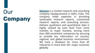 Our
Company
Delvens is a market research and consulting
company headquartered in Delhi, India. The
company holds expertise in providing
syndicated research reports, customized
research reports, and consulting services.
Delvens qualitative and quantitative data is
highly utilized by each level from niche
markets to major markets, serving more
than 800 prominent companies by assuring
to provide the information on country,
regional, and global business environment.
We have a database for more than 45
industries in more than 50+ major countries
globally.
 