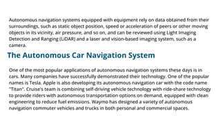 Autonomous navigation systems equipped with equipment rely on data obtained from their
surroundings, such as static object position, speed or acceleration of peers or other moving
objects in its vicinity, air pressure, and so on, and can be reviewed using Light Imaging
Detection and Ranging (LiDAR) and a laser and vision-based imaging system, such as a
camera.
The Autonomous Car Navigation System
One of the most popular applications of autonomous navigation systems these days is in
cars. Many companies have successfully demonstrated their technology. One of the popular
names is Tesla. Apple is also developing its autonomous navigation car with the code name
"Titan". Cruise's team is combining self-driving vehicle technology with ride-share technology
to provide riders with autonomous transportation options on demand, equipped with clean
engineering to reduce fuel emissions. Waymo has designed a variety of autonomous
navigation commuter vehicles and trucks in both personal and commercial spaces.
 