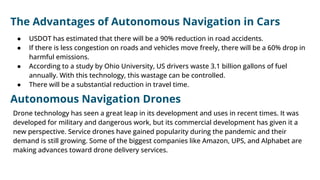 ● USDOT has estimated that there will be a 90% reduction in road accidents.
● If there is less congestion on roads and vehicles move freely, there will be a 60% drop in
harmful emissions.
● According to a study by Ohio University, US drivers waste 3.1 billion gallons of fuel
annually. With this technology, this wastage can be controlled.
● There will be a substantial reduction in travel time.
The Advantages of Autonomous Navigation in Cars
Autonomous Navigation Drones
Drone technology has seen a great leap in its development and uses in recent times. It was
developed for military and dangerous work, but its commercial development has given it a
new perspective. Service drones have gained popularity during the pandemic and their
demand is still growing. Some of the biggest companies like Amazon, UPS, and Alphabet are
making advances toward drone delivery services.
 