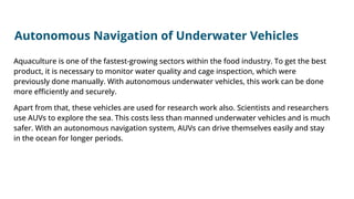 Autonomous Navigation of Underwater Vehicles
Aquaculture is one of the fastest-growing sectors within the food industry. To get the best
product, it is necessary to monitor water quality and cage inspection, which were
previously done manually. With autonomous underwater vehicles, this work can be done
more eﬃciently and securely.
Apart from that, these vehicles are used for research work also. Scientists and researchers
use AUVs to explore the sea. This costs less than manned underwater vehicles and is much
safer. With an autonomous navigation system, AUVs can drive themselves easily and stay
in the ocean for longer periods.
 