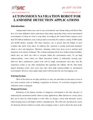 AUTONOMOUS NAVIGATION ROBOT FOR
LANDMINE DETECTION APPLICATIONS
Introduction:
Antipersonnel mines may exist in any environments near human beings and threat their
lives. It is more difficult to detect and remove these mines especially if they exist in unstructured
environments or if they are close to crop fields. According to the United Nation statistics, more
than 100 million landmines exist in the ground in more than 60 countries causing 10,000 deaths
and 20,000 injuries annually. The mine clearance cost is greater than the budget of poor
countries that suffer from mines. In addition, this operation is usually performed manually,
which is slow and dangerous. Therefore, demining robots have been used to perform such
dangerous task instead of humans. The existing demining robots have limited maneuverability,
which does not allow the robot to navigate within the environment easily. To get high
maneuverability, some robots use Omni directional wheels or differential steering type.
However, these mechanisms cannot work well in rough environments since they lack the
suspension system or any other mechanisms that guarantee the stability. On the other hand,
legged demining robots were used since they show high maneuverability in unstructured
environments. However, they require high control effort besides the fear from tipping-over.

Existing System:
Most of the robots are too huge and heavy to carry out such tasks in some narrow areas of
city such as narrow aisles of buildings or pipelines of factories. To avoid this navigation robot
with mine sensor is designed.

Proposed System:
Reduction of the human activities in dangerous environment is the first objective of
employing the autonomous mobile robots in many applications. Mine detection is a risky action
that can be done by either human or robot. Here we design a robot with ultrasonic sensor,
minesweeping sensor and Zigbee wireless communication. The robot uses the ultrasonic sensor
for detecting obstacle found in its path; mine sweeping sensor is used to detect the mine in the

 