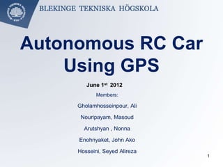 Autonomous RC Car
Using GPS
Members:
Gholamhosseinpour, Ali
Nouripayam, Masoud
Arutshyan , Nonna
Enohnyaket, John Ako
Hosseini, Seyed Alireza
June 1st 2012
1
 