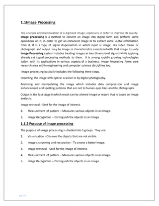 pg. 10
The analysis and manipulation of a digitized image, especially in order to improve its quality.
Image processing is a method to convert an image into digital form and perform some
operations on it, in order to get an enhanced image or to extract some useful information
from it. It is a type of signal dispensation in which input is image, like video frame or
photograph and output may be image or characteristics associated with that image. Usually
Image Processing systemincludes treating images as two dimensional signals while applying
already set signal processing methods to them. It is among rapidly growing technologies
today, with its applications in various aspects of a business. Image Processing forms core
research area within engineering and computer science disciplines too.
Image processing basically includes the following three steps.
Importing the image with optical scanner or by digital photography.
Analyzing and manipulating the image which includes data compression and image
enhancement and spotting patterns that are not to human eyes like satellite photographs.
Output is the last stage in which result can be altered image or report that is based on image
analysis.
Image retrieval - Seek for the image of interest.
4. Measurement of pattern – Measures various objects in an image.
5. Image Recognition – Distinguish the objects in an image
1.1.2 Purpose of Image processing
The purpose of image processing is divided into 5 groups. They are:
1. Visualization - Observe the objects that are not visible.
2. Image sharpening and restoration - To create a better image.
3. Image retrieval - Seek for the image of interest.
4. Measurement of pattern – Measures various objects in an image.
5. Image Recognition – Distinguish the objects in an image.
1.1Image Processing
 