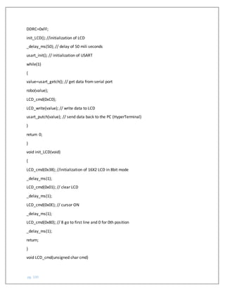 pg. 100
DDRC=0xFF;
init_LCD(); //initialization of LCD
_delay_ms(50); // delay of 50 mili seconds
usart_init(); // initialization of USART
while(1)
{
value=usart_getch(); // get data from serial port
robo(value);
LCD_cmd(0xC0);
LCD_write(value); // write data to LCD
usart_putch(value); // send data back to the PC (HyperTerminal)
}
return 0;
}
void init_LCD(void)
{
LCD_cmd(0x38); //initialization of 16X2 LCD in 8bit mode
_delay_ms(1);
LCD_cmd(0x01); // clear LCD
_delay_ms(1);
LCD_cmd(0x0E); // cursor ON
_delay_ms(1);
LCD_cmd(0x80); // 8 go to first line and 0 for 0th position
_delay_ms(1);
return;
}
void LCD_cmd(unsigned char cmd)
 