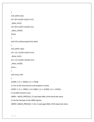 pg. 101
{
LCD_DATA=cmd;
ctrl =(0<<rs)|(0<<rw)|(1<<en);
_delay_ms(1);
ctrl =(0<<rs)|(0<<rw)|(0<<en);
_delay_ms(50);
return;
}
void LCD_write(unsigned char data)
{
LCD_DATA= data;
ctrl = (1<<rs)|(0<<rw)|(1<<en);
_delay_ms(1);
ctrl = (1<<rs)|(0<<rw)|(0<<en);
_delay_ms(50);
return ;
}
void usart_init()
{
UCSRB |= (1 << RXEN) | (1 << TXEN);
// Turn on the transmission and reception circuitry
UCSRC |= (1 << URSEL) | (1<<USBS) | (1 << UCSZ0) | (1 << UCSZ1);
// Use 8bit character sizes
UBRRL = BAUD_PRESCALE; // Load lower 8bits of the baud rate value..
// into the low byte of the UBRR register
UBRRH =(BAUD_PRESCALE >> 8); // Load upper 8bits of the baud rate value..
 