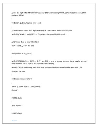 pg. 102
// into the high byte of the UBRRregister( HEREwe are seeing UBRRLContains 12 bits and UBRRH
contains 4 bits)
}
void usart_putch(unsigned char send)
{
// Where UDRE(usart data register empty) & Usart status and control register
while ((UCSRA & (1 << UDRE)) == 0); // Do nothing until UDR is ready..
// for more data to be written to it
UDR = send; // Send the byte
}
unsigned int usart_getch()
{
while ((UCSRA & (1 << RXC)) == 0);// Here RXC is kept to be one because there may be unread
data in buffer and is kept to be 0 when buffer is empty.
return(UDR);// Do nothing until data have been received and is ready to be read from UDR
// return the byte
}
void robo(unsigned char r)
{
while ((UCSRA & (1 << UDRE)) == 0);
if(r=='R')
{
PORTC=0x01;
}
else if(r=='L')
{
PORTC=0x10;
 