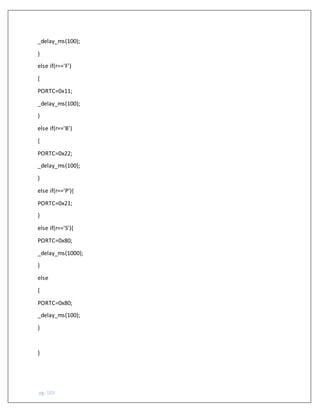 pg. 103
_delay_ms(100);
}
else if(r=='F')
{
PORTC=0x11;
_delay_ms(100);
}
else if(r=='B')
{
PORTC=0x22;
_delay_ms(100);
}
else if(r=='P'){
PORTC=0x21;
}
else if(r=='S'){
PORTC=0x80;
_delay_ms(1000);
}
else
{
PORTC=0x80;
_delay_ms(100);
}
}
 