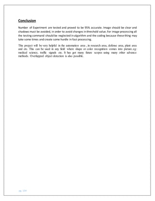 pg. 104
Conclusion
Number of Experiment are tested and proved to be 95% accurate. Image should be clear and
shadows must be avoided, in order to avoid changes in threshold value. For image processing all
the testing command should be neglected in algorithm and the coding because these thing may
take some times and create some hurdle in fast processing.
This project will be very helpful in the automation area , in research area, defense area, plant area
and etc. This can be used in any field where shape or color recognition comes into picture.eg:
medical science, traffic signals etc. It has got many future scopes using many other advance
methods. Overlapped object detection is also possible.
 