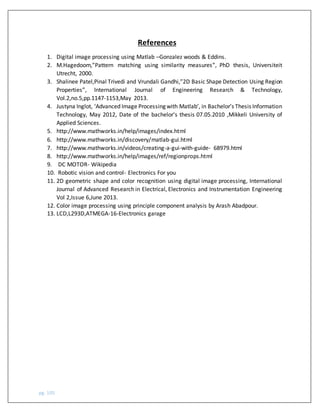 pg. 105
References
1. Digital image processing using Matlab –Gonzalez woods & Eddins.
2. M.Hagedoom,”Pattern matching using similarity measures”, PhD thesis, Universiteit
Utrecht, 2000.
3. Shalinee Patel,Pinal Trivedi and Vrundali Gandhi,”2D Basic Shape Detection Using Region
Properties”, International Journal of Engineering Research & Technology,
Vol.2,no.5,pp.1147-1153,May 2013.
4. Justyna Inglot, ‘Advanced Image Processing with Matlab’, in Bachelor’s Thesis Information
Technology, May 2012, Date of the bachelor's thesis 07.05.2010 ,Mikkeli University of
Applied Sciences.
5. http://www.mathworks.in/help/images/index.html
6. http://www.mathworks.in/discovery/matlab-gui.html
7. http://www.mathworks.in/videos/creating-a-gui-with-guide- 68979.html
8. http://www.mathworks.in/help/images/ref/regionprops.html
9. DC MOTOR- Wikipedia
10. Robotic vision and control- Electronics For you
11. 2D geometric shape and color recognition using digital image processing, International
Journal of Advanced Research in Electrical, Electronics and Instrumentation Engineering
Vol 2,Issue 6,June 2013.
12. Color image processing using principle component analysis by Arash Abadpour.
13. LCD,L293D,ATMEGA-16-Electronics garage
 