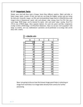 pg. 13
Mainly users deal with three types of image, hence three different matrices. Black and white or
binary image matrix consists of only zero and one, one being the brighter portion and zero being
the dark part. Generally images are 8bit and corresponding image matrix is 256x256.Gray scale
image is also a 2 dimensional matrix with each element value varying from 0 to 256. Like gray
scale image RGB image can be denoted by matrix with each pixel values varying from 0 to
256.In case of RGB image, three separate matrices for each red, green and blue components
overlap to form a RGB image of 256x256x3 dimension. Since we are now well acquainted with
image as a matrix, now any mathematical operations can be performed on an image that can be
done with a matrix.
1.1.5 Important facts-
Now I am going to discuss how the browse image panel helps in selecting an
image from hard disk or an image taken directly from camera for further
processing.
 