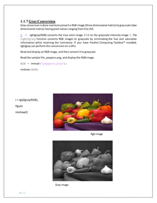 pg. 15
1.1.7 GrayConversion
Gray conversionisdone mainlytoconverta RGB image (three dimensional matrix) tograyscale (two
dimensional matrix) having pixel values ranging from 0 to 255.
I = rgb2gray(RGB) converts the true color image RGB to the grayscale intensity image I. The
rgb2gray function converts RGB images to grayscale by eliminating the hue and saturation
information while retaining the luminance. If you have Parallel Computing Toolbox™ installed,
rgb2gray can perform this conversion on a GPU.
Read and display an RGB image, and then convert it to grayscale.
Read the sample file, peppers.png, and display the RGB image.
RGB = imread('peppers.png');
imshow(RGB)
I = rgb2gray(RGB);
figure
imshow(I)
Rgb image
Gray image
 