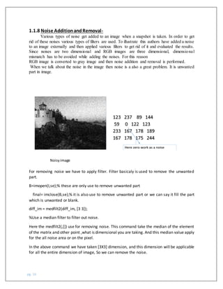 pg. 16
1.1.8 Noise AdditionandRemoval-
Various types of noise get added to an image when a snapshot is taken. In order to get
rid of these noises various types of filters are used. To illustrate this authors have added a noise
to an image externally and then applied various filters to get rid of it and evaluated the results.
Since noises are two dimensional and RGB images are three dimensional, dimensional
mismatch has to be avoided while adding the noises. For this reason
RGB image is converted to gray image and then noise addition and removal is performed.
When we talk about the noise in the image then noise is a also a great problem. It is unwanted
part in image.
Noisyimage
For removing noise we have to apply filter. Filter basicaly is used to remove the unwanted
part.
B=imopen(I,se);% these are only use to remove unwanted part
final= imclose(B,se);% it is also use to remove unwanted part or we can say it fill the part
which is unwanted or blank.
diff_im = medfilt2(diff_im, [3 3]);
%Use a median filter to filter out noise.
Here the medfilt2(,[]) use for removing noise. This command take the median of the element
of the matrix and other point ,what is dimensional you are taking. And this median value apply
for the all noise area or on the pixel.
In the above command we have taken [3X3] dimension, and this dimension will be applicable
for all the entire dimension of image, So we can remove the noise.
 