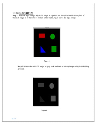pg. 18
1.1.10 ALGORITHM
Step 1: Read the input Image Any RGB Image is captured and loaded in Matlab Each pixel of
the RGB image is in the form of element of the matrix.Fig.1 shows the input image.
Step 2: Conversion of RGB image to gray scale and then to binary image using Thresholding
process.
Figure-2
Figure-1
 