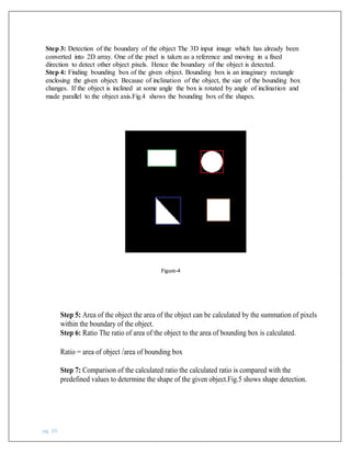 pg. 20
Step 3: Detection of the boundary of the object The 3D input image which has already been
converted into 2D array. One of the pixel is taken as a reference and moving in a fixed
direction to detect other object pixels. Hence the boundary of the object is detected.
Step 4: Finding bounding box of the given object. Bounding box is an imaginary rectangle
enclosing the given object. Because of inclination of the object, the size of the bounding box
changes. If the object is inclined at some angle the box is rotated by angle of inclination and
made parallel to the object axis.Fig.4 shows the bounding box of the shapes.
Figure-4
Step 5: Area of the object the area of the object can be calculated by the summation of pixels
within the boundary of the object.
Step 6: Ratio The ratio of area of the object to the area of bounding box is calculated.
Ratio = area of object /area of bounding box
Step 7: Comparison of the calculated ratio the calculated ratio is compared with the
predefined values to determine the shape of the given object.Fig.5 shows shape detection.
 