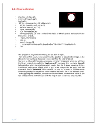 pg. 23
• clc; clear all; close all;
• s=imread('Image1.jpg');
• imshow(s);
• diff_im = imsubtract(s(:,:,1), rgb2gray(s));
• diff_im = medfilt2(diff_im, [8 8]);
• bw = im2bw(diff_im,0.18);
• figure, imshow(bw);
• [L,N] = bwlabel(bw, 8);
• pre=regionprops(L);% here Lcontains the matrix of diffrent pixelof & bw contains the
the number of blob.
• figure, imshow(bw);
• hold on
• for n=1:size(pre,1)
• rectangle('Position',pre(n).BoundingBox,'EdgeColor','r','LineWidth',2);
• End
This program is very helpful in finding the position of object.
Here one conflict occurs, how we can find the position of object in the image, in the
above discussion, I have discussed how we can find the color of object.
You have to follow all these step unless you get binary image and when you will have
the binary image then apply the “regionprops()” command ,this command basically
help us to find where the pixel intensity is greater than the 0 , as we know that if there
is different intensity of related pixel in gray scale image then we apply the one
command that is “bwlabel()” this command can help us, in order to find how many
different type of pixel are present and it contains the matrix for all the different pixel.
After applying the command, we can find the maximum and minimum value of the
row and column respectively. And with the help of it we can draw a bow around it.
1.1.12Howto plota box
 