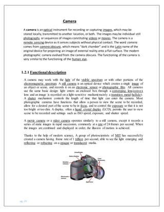 pg. 24
Camera
A camera is an optical instrument for recording or capturing images, which may be
stored locally, transmitted to another location, or both. The images may be individual still
photographs or sequences of images constituting videos or movies. The camera is a
remote sensing device as it senses subjects without physical contact. The word camera
comes from camera obscura, which means "dark chamber" and is the Latin name of the
original device for projecting an image of external reality onto a flat surface. The modern
photographic camera evolved from the camera obscura. The functioning of the camera is
very similar to the functioning of the human eye.
1.2.1 Functionaldescription
A camera may work with the light of the visible spectrum or with other portions of the
electromagnetic spectrum. A still camera is an optical device which creates a single image of
an object or scene, and records it on an electronic sensor or photographic film. All cameras
use the same basic design: light enters an enclosed box through a converging lens/convex
lens and an image is recorded on a light-sensitive medium(mainly a transition metal-hallide).
A shutter mechanism controls the length of time that light can enter the camera. Most
photographic cameras have functions that allow a person to view the scene to be recorded,
allow for a desired part of the scene to be in focus, and to control the exposure so that it is not
too bright or too dim. A display, often a liquid crystal display (LCD), permits the user to view
scene to be recorded and settings such as ISO speed, exposure, and shutter speed.
A movie camera or a video camera operates similarly to a still camera, except it records a
series of static images in rapid succession, commonly at a rate of 24 frames per second. When
the images are combined and displayed in order, the illusion of motion is achieved.
Thanks to the help of modern science, A group of photoscientists of MIT has successfully
created a camera having frame rate of 1 trillion per second, able to see the light emerging and
reflecting or refracting on a opaque or translucent media.
 