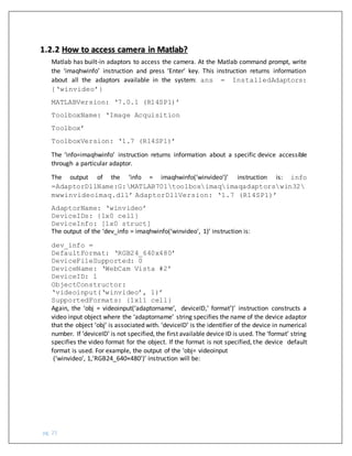pg. 25
Matlab has built-in adaptors to access the camera. At the Matlab command prompt, write
the ‘imaqhwinfo’ instruction and press ‘Enter’ key. This instruction returns information
about all the adaptors available in the system: ans = InstalledAdaptors:
{‘winvideo’}
MATLABVersion: ‘7.0.1 (R14SP1)’
ToolboxName: ‘Image Acquisition
Toolbox’
ToolboxVersion: ‘1.7 (R14SP1)’
The ‘info=imaqhwinfo’ instruction returns information about a specific device accessible
through a particular adaptor.
The output of the ‘info = imaqhwinfo(‘winvideo’)’ instruction is: info
=AdaptorDllName:G:MATLAB701toolboximaqimaqadaptorswin32
mwwinvideoimaq.dll’ AdaptorDllVersion: ‘1.7 (R14SP1)’
AdaptorName: ‘winvideo’
DeviceIDs: {1x0 cell}
DeviceInfo: [1x0 struct]
The output of the ‘dev_info = imaqhwinfo(‘winvideo’, 1)’ instruction is:
dev_info =
DefaultFormat: ‘RGB24_640x480’
DeviceFileSupported: 0
DeviceName: ‘WebCam Vista #2’
DeviceID: 1
ObjectConstructor:
‘videoinput(‘winvideo’, 1)’
SupportedFormats: {1x11 cell}
Again, the ‘obj = videoinput(‘adaptorname’, deviceID,’ format’)’ instruction constructs a
video input object where the ‘adaptorname’ string specifies the name of the device adaptor
that the object ‘obj’ is associated with. ‘deviceID’ is the identifier of the device in numerical
number. If ‘deviceID’ is not specified, the first available device ID is used. The ‘format’ string
specifies the video format for the object. If the format is not specified, the device default
format is used. For example, the output of the ‘obj= videoinput
(‘winvideo’, 1,’RGB24_640×480')’ instruction will be:
1.2.2 How to access camera in Matlab?
 