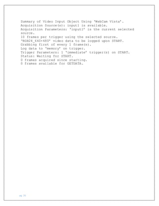 pg. 26
Summary of Video Input Object Using ‘WebCam Vista’.
Acquisition Source(s): input1 is available.
Acquisition Parameters: ‘input1’ is the current selected
source.
10 frames per trigger using the selected source.
‘RGB24_640×480’ video data to be logged upon START.
Grabbing first of every 1 frame(s).
Log data to ‘memory’ on trigger.
Trigger Parameters: 1 ‘immediate’ trigger(s) on START.
Status: Waiting for START.
0 frames acquired since starting.
0 frames available for GETDATA.
 