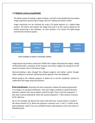 pg. 27
The whole systemof making a robot to follow a red ball can be divided into four blocks:
image acquisition, processing of image, decision-making and motion control.
Image acquisition can be achieved by using a PC-based webcam or a digital video
camera. This device will capture the image and send it to the camera processor for
further processing in the computer. Its main function is to convert the light energy
received into electrical signals.
IMAGE
ACQUISITION
(CAMERA)
MOTION
CONTROL
DECISION
MAKING
ROBOT
PROCESSING
IMAGE
(COMPUTER)
BLOCK DIAGRAM OF ROBETIC VISION AND CONTROL
Image processing involves conversion of RGB color images into grayscale images, setting
of threshold levels, saturation of the features into binary images and setting of cut-off
values to remove noise in the binary image.
Decision-making is done through the software program and motion control through
either software or constant monitoring by the operator from the keyboard.
Before going to the software program in detail, let us see the coordinate systems to
understand the image acquisition process.
Pixel coordinates. Generally, the most convenient method for expressing locations
in an image is to use pixel coordinates. Here, the image is treated as a grid of discrete
elements, ordered from top to bottom and left to right. That is, the first component ‘r’
(the row) increases downward, while the second component ‘c’ (the column) increases
to the right (see
Fig. 2). For example, the data for the pixel in the third row, second column is stored in
the matrix element (3, 2). When the syntax for a function uses ‘r’ and ‘c,’ it refers to the
pixel coordinate system. You can use Matlab matrix subscripting to access the values of
individual pixels.
1.3 Robotic visionusing Matlab
 
