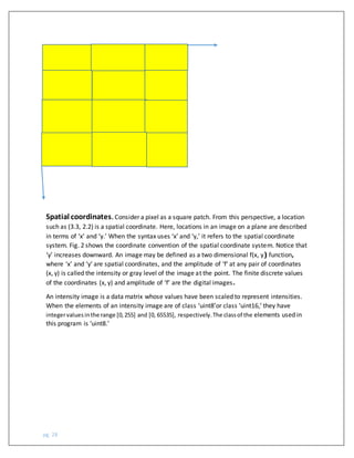 pg. 28
Spatial coordinates. Consider a pixel as a square patch. From this perspective, a location
such as (3.3, 2.2) is a spatial coordinate. Here, locations in an image on a plane are described
in terms of ‘x’ and ‘y.’ When the syntax uses ‘x’ and ‘y,’ it refers to the spatial coordinate
system. Fig. 2 shows the coordinate convention of the spatial coordinate system. Notice that
‘y’ increases downward. An image may be defined as a two dimensional f(x, y) function,
where ‘x’ and ‘y’ are spatial coordinates, and the amplitude of ‘f’ at any pair of coordinates
(x, y) is called the intensity or gray level of the image at the point. The finite discrete values
of the coordinates (x, y) and amplitude of ‘f’ are the digital images.
An intensity image is a data matrix whose values have been scaled to represent intensities.
When the elements of an intensity image are of class ‘uint8’or class ‘uint16,’ they have
integervaluesinthe range [0,255] and [0, 65535], respectively.The classof the elements used in
this program is ‘uint8.’
 