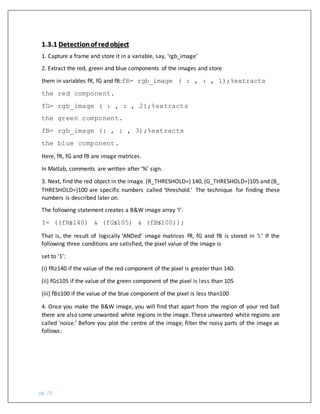 pg. 29
1.3.1 Detectionof redobject
1. Capture a frame and store it in a variable, say, ‘rgb_image’
2. Extract the red, green and blue components of the images and store
them in variables fR, fG and fB:fR= rgb_image ( : , : , 1);%extracts
the red component.
fG= rgb_image ( : , : , 2);%extracts
the green component.
fB= rgb_image (: , : , 3);%extracts
the blue component.
Here, fR, fG and fB are image matrices.
In Matlab, comments are written after ‘%’ sign.
3. Next, find the red object in the image. (R_THRESHOLD=) 140, (G_THRESHOLD=)105 and (B_
THRESHOLD=)100 are specific numbers called ‘threshold.’ The technique for finding these
numbers is described later on.
The following statement creates a B&W image array ‘I’:
I= ((fR≥140) & (fG≤105) & (fB≤100));
That is, the result of logically ‘ANDed’ image matrices fR, fG and fB is stored in ‘I.’ If the
following three conditions are satisfied, the pixel value of the image is
set to ‘1’:
(i) fR≥140 if the value of the red component of the pixel is greater than 140.
(ii) fG≤105 if the value of the green component of the pixel is less than 105
(iii) fB≤100 if the value of the blue component of the pixel is less than100
4. Once you make the B&W image, you will find that apart from the region of your red ball
there are also some unwanted white regions in the image. These unwanted white regions are
called ‘noise.’ Before you plot the centre of the image, filter the noisy parts of the image as
follows:
 