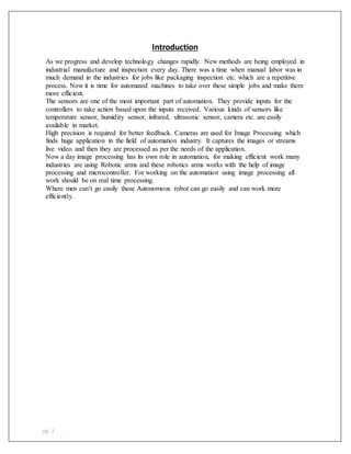 pg. 3
Introduction
As we progress and develop technology changes rapidly. New methods are being employed in
industrial manufacture and inspection every day. There was a time when manual labor was in
much demand in the industries for jobs like packaging inspection etc. which are a repetitive
process. Now it is time for automated machines to take over these simple jobs and make them
more efficient.
The sensors are one of the most important part of automation. They provide inputs for the
controllers to take action based upon the inputs received. Various kinds of sensors like
temperature sensor, humidity sensor, infrared, ultrasonic sensor, camera etc. are easily
available in market.
High precision is required for better feedback. Cameras are used for Image Processing which
finds huge application in the field of automation industry. It captures the images or streams
live video and then they are processed as per the needs of the application.
Now a day image processing has its own role in automation, for making efficient work many
industries are using Robotic arms and these robotics arms works with the help of image
processing and microcontroller. For working on the automation using image processing all
work should be on real time processing.
Where men can’t go easily these Autonomous robot can go easily and can work more
efficiently.
 