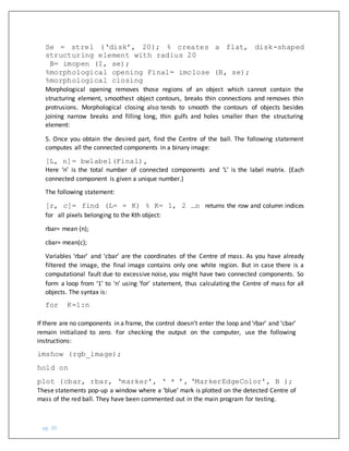 pg. 30
Se = strel (‘disk’, 20); % creates a flat, disk-shaped
structuring element with radius 20
B= imopen (I, se);
%morphological opening Final= imclose (B, se);
%morphological closing
Morphological opening removes those regions of an object which cannot contain the
structuring element, smoothest object contours, breaks thin connections and removes thin
protrusions. Morphological closing also tends to smooth the contours of objects besides
joining narrow breaks and filling long, thin gulfs and holes smaller than the structuring
element:
5. Once you obtain the desired part, find the Centre of the ball. The following statement
computes all the connected components in a binary image:
[L, n]= bwlabel(Final),
Here ‘n’ is the total number of connected components and ‘L’ is the label matrix. (Each
connected component is given a unique number.)
The following statement:
[r, c]= find (L= = K) % K= 1, 2 …n returns the row and column indices
for all pixels belonging to the Kth object:
rbar= mean (n);
cbar= mean(c);
Variables ‘rbar’ and ‘cbar’ are the coordinates of the Centre of mass. As you have already
filtered the image, the final image contains only one white region. But in case there is a
computational fault due to excessive noise, you might have two connected components. So
form a loop from ‘1’ to ‘n’ using ‘for’ statement, thus calculating the Centre of mass for all
objects. The syntax is:
for K=1:n
If there are no components in a frame, the control doesn’t enter the loop and ‘rbar’ and ‘cbar’
remain initialized to zero. For checking the output on the computer, use the following
instructions:
imshow (rgb_image);
hold on
plot (cbar, rbar, ‘marker’, ‘ * ’, ‘MarkerEdgeColor’, B );
These statements pop-up a window where a ‘blue’ mark is plotted on the detected Centre of
mass of the red ball. They have been commented out in the main program for testing.
 