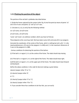 pg. 31
1.3.2 Plotting the positionof the object
The position of the red ball is plottedas described below:
1. Divide the frame captured by the camera (refer Fig. 4) into five parts by means of points ‘x1’
and ‘x2’on X-axis and points ‘y1’ and ‘y2’ on Y-axis.
2. Calculate x1, x2, y1 and y2 by the following method:
x1= x/2-numx; x2=x/2+numx
y1=y/2-numy; y2=y/2+numy
‘numx’ and ‘numy’ are arbitrary numbers which you have to find out.
Thesedepend on the sizeof your ball. We have taken numx=120 and numy=30 in our program.
Calculate the coordinates of the centre of the frame, which is nothing but (x/2, y/2). ‘x’ is the
maximumdimension of X-axis (in the program it is 640) and ‘y’ is the maximum dimension of
Y-axis (in the program it is 480).
. Various conditions for detecting the position of the ballare:
(i) If the ball is in region 5, it is at the centre of the frame. The robot should stop moving.
(iii) If the ball is in region 4, it is at the right of the frame. The robot should move right.
(iv)If the ball is in region 1, it is at the upper part of the frame. The robot should move forward
and backward.
Define the above conditions in the code for decision making as given below:
cbar≥x1 (output either ‘0’ or ‘1’)
(ii) cbar≤x2 (output either ‘0’
or ‘1’)
(iii) rbar≤y2 (output either ‘0’ or ‘1’)
(iv) rbar≥y1 (output either ‘0’or ‘1’)
4. If you consider these four conditions to be four bits, you can easily
 