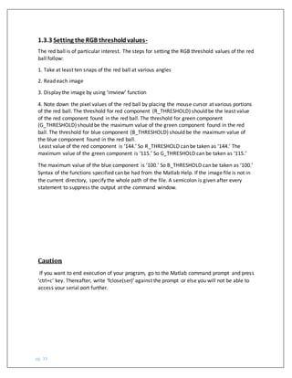 pg. 33
The red ball is of particular interest. The steps for setting the RGB threshold values of the red
ball follow:
1. Take at least ten snaps of the red ball at various angles
2. Read each image
3. Display the image by using ‘imview’ function
4. Note down the pixel values of the red ball by placing the mouse cursor at various portions
of the red ball. The threshold for red component (R_THRESHOLD) should be the least value
of the red component found in the red ball. The threshold for green component
(G_THRESHOLD) should be the maximum value of the green component found in the red
ball. The threshold for blue component (B_THRESHOLD) should be the maximum value of
the blue component found in the red ball.
Least value of the red component is ‘144.’ So R_THRESHOLD can be taken as ‘144.’ The
maximum value of the green component is ‘115.’ So G_THRESHOLD can be taken as ‘115.’
The maximum value of the blue component is ‘100.’ So B_THRESHOLD can be taken as ‘100.’
Syntax of the functions specified can be had from the Matlab Help. If the image file is not in
the current directory, specify the whole path of the file. A semicolon is given after every
statement to suppress the output at the command window.
Caution
If you want to end execution of your program, go to the Matlab command prompt and press
‘ctrl+c’ key. Thereafter, write ‘fclose(ser)’ against the prompt or else you will not be able to
access your serial port further.
1.3.3 Setting the RGB thresholdvalues-
 