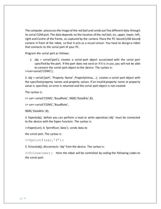 pg. 34
The computer processes the image of the red balland sends out five different data through
its serial COMport. The data depends on the location of the red ball, viz, upper, lower, left,
right and Centre of the frame, as captured by the camera. Place the PC-based (USB-based)
camera in front of the robot, so that it acts as a visual sensor. You have to design a robot
that connects to the serial port of your PC.
Program the serial port as follows:
1. obj = serial(‘port’); creates a serial-port object associated with the serial port
specified by the port. If the port does not exist or if it is in use, you will not be able
to connect the serial-port object to the device. The syntax is:
>>ser=serial(‘COM1’);
2. obj = serial(‘port’, ’Property Name’ ,PropertyValue,...); creates a serial-port object with
the specified property names and property values. If an invalid property name or property
value is specified, an error is returned and the serial-port object is not created.
The syntax is:
>> ser= serial(‘COM1’,’BaudRate’, 9600,’DataBits’,8);
>> ser= serial(‘COM1’,’BaudRate’,
9600,’DataBits’,8);
3. fopen(obj); before you can perform a read or write operation,‘obj’ must be connected
to the device with the fopen function. The syntax is:
>>fopen(ser); 4. fprintf(ser,’data’); sends data to
the serial port. The syntax is:
>>fprintf(ser,’F’);
5. fclose(obj); disconnects ‘obj’ from the device. The syntax is:
>>fclose(ser); Here the robot will be controlled by seding the following codes to
the serial port:
 