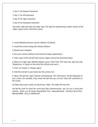 pg. 36
1. Key ‘F’ for forward movement
2. Key ‘L’ for left movement
3. Key ‘R’ for right movement
4. Key ‘B’ for backward movement
Any other code will make the robot stop. The code for implementing motion control of the
robot is given at the end of this article.
1. Install Matlab (minimum version: Matlab 7.0.1(R14))
2. Install the camera along with related software
3. Restart your computer
4. Run your camera software and check the image captured by it
5. Take snaps of the red ball from various angles and set the threshold values
6. When all is right, open Matlab software, go to ‘m.file’ from ‘file’menu bar, type the code
‘Robotvision. m’ (given at the end of the article) and save it.
7. Click ‘run’ button in ‘Debug’ option
8. Hold the red ball in your hand near the camera lens
9. Move the ball left, right, forward and backward. This information will be displayed on
your screen. For example, if you move the ball left, you can see ‘move left’ command on
the screen
10. Now, place your camera on top of your robot. The robot will trace the
red ball by itself To check the serial-port data communication, you can use a serial-port
monitor, which can be freely downloaded from ‘www.download. com/Free-Serial-Port-
Monitor/3000- 2212_4-70394.html’
 