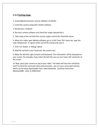 pg. 37
1.3.5 Testing steps-
1. Install Matlab (minimum version: Matlab 7.0.1(R14))
2. Install the camera along with related software
3. Restart your computer
4. Run your camera software and check the image captured by it
5. Take snaps of the red ball from various angles and set the threshold values
6. When all is right, open Matlab software, go to ‘m.file’ from ‘file’ menu bar, type the
code ‘Robotvision. m’ (given at the end of the article) and save it.
7. Click ‘run’ button in ‘Debug’ option
8. Hold the red ball in your hand near the camera lens
9. Move the ball left, right, forward and backward. This information will be displayed on
your screen. For example, if you move the ball left, you can see ‘move left’ command on
the screen
10. Now, place your camera on top of your robot. The robot will trace the red ball by
itself To check the serial-port data communication, you can use a serial-port monitor,
which can be freely downloaded from ‘www.download. com/Free-Serial-Port-
Monitor/3000- 2212_4-70394.html’
 